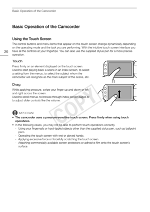 Page 26Basic Operation of the Camcorder
26
Basic Operation of the Camcorder
Using the Touch Screen
The control buttons and menu items that appear on the touch screen change dynamically depending 
on the operating mode and the task you are performing. With the intuitive touch screen interface you 
have all the controls at your fingertips. You can also use the supplied stylus pen for a more precise 
operation.
To u c h
Press firmly on an element displayed on the touch screen.
Used to start playing back a scene in...