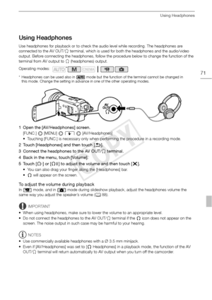 Page 71Using Headphones
71
Using Headphones
Use headphones for playback or to check the audio level while recording. The headphones are 
connected to the AV OUT/X terminal, which is used for both the headphones and the audio/video 
output. Before connecting the headphones, follow the procedure below to change the function of the 
terminal from AV output to  X (headphones) output.
* Headphones can be used also in   mode but the function of the terminal cannot be changed in 
this mode. Change the setting in...