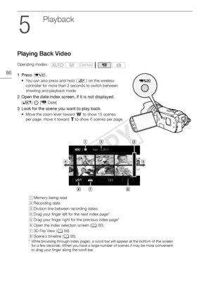Page 86Playing Back Video
86
Playback
Playing Back Video
1Press S.
• You can also press and hold  B on the wireless 
controller for more than 2 seconds to switch between 
shooting and playback mode.
2 Open the date index screen, if it is not displayed.
[ b ]  [1  Date]
3 Look for the scene you want to play back. 
• Move the zoom lever toward  Q to show 15 scenes 
per page; move it toward P  to show 6 scenes per page.
Operating modes:
AMemory being read.
B Recording date.
C Division line between recording...