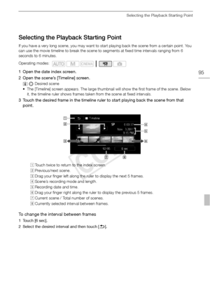 Page 95Selecting the Playback Starting Point
95
Selecting the Playback Starting Point
If you have a very long scene, you may want to start playing back the scene from a certain point. You 
can use the movie timeline to break the scene to segments at fixed time intervals ranging from 6 
seconds to 6 minutes.
1 Open the date index screen.
2 Open the scene’s [Timeline] screen.
[c ]  Desired scene
• The [Timeline] screen appears. The large thumbnail will show the first frame of the scene. Below  it, the timeline...