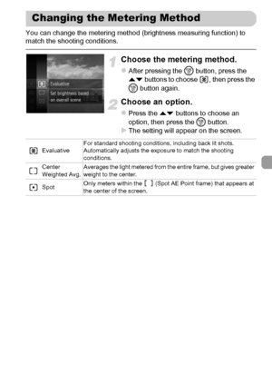 Page 101101
You can change the metering method (brightness measuring function) to 
match the shooting conditions.
Choose the metering method.
zAfter pressing the m button, press the 
op buttons to choose  , then press the 
m button again.
Choose an option.
zPress the op buttons to choose an 
option, then press the m button.
XThe setting will appear on the screen.
Changing the Metering Method
EvaluativeFor standard shooting conditions, including back lit shots. 
Automatically adjusts the exposure to match the...