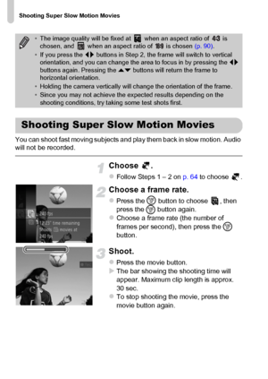 Page 110Shooting Super Slow Motion Movies
110
You can shoot fast moving subjects and play them back in slow motion. Audio 
will not be recorded.
Choose .
zFollow Steps 1 – 2 on p. 64 to choose  .
Choose a frame rate.
zPress the m
 button to choose  , then 
press the 
m button again.
zChoose a frame rate (the number of 
frames per second), then press the m 
button.
Shoot.
zPress the movie button.XThe bar showing the shooting time will 
appear. Maximum clip length is approx. 
30 sec.
zTo stop shooting the movie,...