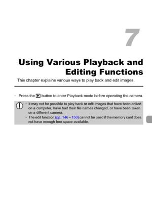 Page 117117
Using Various Playback and
Editing Functions
This chapter explains various ways to play back and edit images.
•Press the 1 button to enter Playback mode before operating the camera.
•It may not be possible to play back or edit images that have been edited 
on a computer, have had their file names changed, or have been taken 
on a different camera.
•The edit function (pp. 146 – 150) cannot be used if the memory card does 
not have enough free space available.
7
 