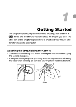 Page 1313
Getting Started
This chapter explains preparations before shooting, how to shoot in 
A mode, and then how to view and erase the images you take. The 
latter part of this chapter explains how to shoot and view movies and 
transfer images to a computer.
Attaching the Strap/Holding the Camera
•Attach the included strap and wrap it around your wrist to avoid dropping 
the camera during use.
•Keep your arms tight against your body while holding the camera firmly by 
the sides when shooting. Be sure that...