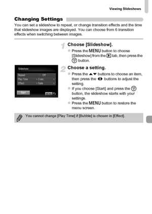 Page 123Viewing Slideshows
123
Changing Settings
You can set a slideshow to repeat, or change transition effects and the time 
that slideshow images are displayed. You can choose from 6 transition 
effects when switching between images.
Choose [Slideshow].
zPress the n button to choose 
[Slideshow] from the 1 tab, then press the 
m button.
Choose a setting.
zPress the op buttons to choose an item, 
then press the qr buttons to adjust the 
setting.
zIf you choose [Start] and press the m 
button, the slideshow...