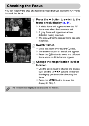 Page 124124
You can magnify the area of a recorded image that was inside the AF Frame 
to check the focus.
Press the p button to switch to the 
focus check display (p. 44).
XA white frame will appear where the AF 
frame was when the focus was set.
XA gray frame will appear on a face 
detected during playback.
XThe area within the orange frame appears 
magnified.
Switch frames.
zMove the zoom lever toward k once.XThe screen shown on the left will appear.zPress the m button to move to a different 
frame when...