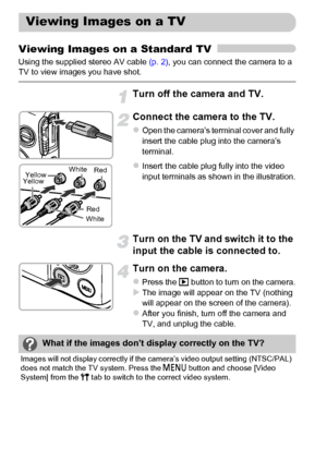 Page 130130
Viewing Images on a Standard TV
Using the supplied stereo AV cable (p. 2), you can connect the camera to a 
TV to view images you have shot.
Turn off the camera and TV.
Connect the camera to the TV.
zOpen the camera’s terminal cover and fully 
insert the cable plug into the camera’s 
terminal.
zInsert the cable plug fully into the video 
input terminals as shown in the illustration.
Turn on the TV and switch it to the 
input the cable is connected to.
Turn on the camera.
zPress the 1 button to turn...