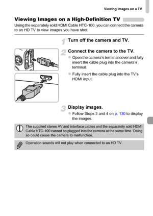 Page 131Viewing Images on a TV
131
Viewing Images on a High-Definition TV
Using the separately sold HDMI Cable HTC-100, you can connect the camera 
to an HD TV to view images you have shot.
Turn off the camera and TV.
Connect the camera to the TV.
zOpen the camera’s terminal cover and fully 
insert the cable plug into the camera’s 
terminal.
zFully insert the cable plug into the TV’s 
HDMI input.
Display images.
zFollow Steps 3 and 4 on p. 130 to display 
the images.
The supplied stereo AV and interface cables...