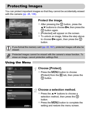 Page 134134
You can protect important images so that they cannot be accidentally erased 
with the camera (pp. 28, 138).
Protect the image.
zAfter pressing the m button, press the 
op buttons to choose :, then press the 
m button again.
X[Protected] will appear on the screen.zTo unlock an image, follow the step above 
to choose : again, then press the m 
button.
Using the Menu
Choose [Protect].
zPress the n button to choose 
[Protect] from the 1 tab, then press the 
m button.
Choose a selection method.
zPress the...