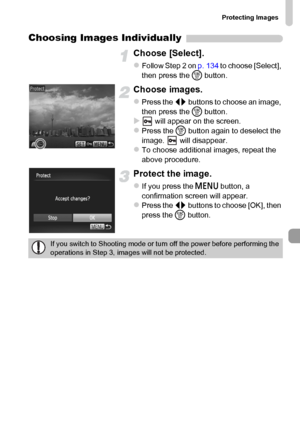 Page 135Protecting Images
135
Choosing Images Individually
Choose [Select].
zFollow Step 2 on p. 134 to choose [Select], 
then press the m button.
Choose images.
zPress the qr buttons to choose an image, 
then press the m button.
X will appear on the screen.zPress the m button again to deselect the 
image.   will disappear.
zTo choose additional images, repeat the 
above procedure.
Protect the image.
zIf you press the n button, a 
confirmation screen will appear.
zPress the qr buttons to choose [OK], then 
press...