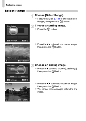 Page 136Protecting Images
136
Select Range
Choose [Select Range].
zFollow Step 2 on p. 134 to choose [Select 
Range], then press the m button.
Choose a starting image.
zPress the m button.
zPress the qr buttons to choose an image, 
then press the m button.
Choose an ending image.
zPress the r button to choose [Last image], 
then press the m button.
zPress the qr buttons to choose an image, 
then press the m button.
zYou cannot choose images before the first 
image.
 