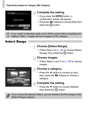 Page 144Organizing Images by Category (My Category)
144
Complete the setting.
zIf you press the n button, a 
confirmation screen will appear.
zPress the qr buttons to choose [OK], then 
press the m button.
Select Range
Choose [Select Range].
zFollow Step 2 on p. 143 to choose [Select 
Range], then press the m button.
Choose images.
zFollow Steps 2 and 3 on p. 136 to choose 
images.
Choose a category.
zPress the p button to choose an item, 
then press the qr buttons to choose a 
category.
Complete the setting....