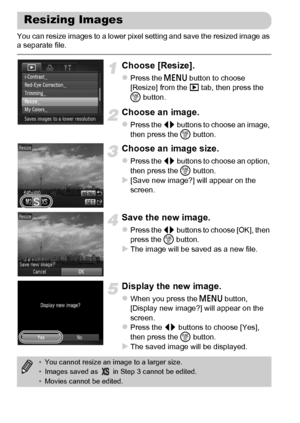 Page 146146
You can resize images to a lower pixel setting and save the resized image as 
a separate file.
Choose [Resize].
zPress the n button to choose 
[Resize] from the 1 tab, then press the 
m button.
Choose an image.
zPress the qr buttons to choose an image, 
then press the m button.
Choose an image size.
zPress the qr buttons to choose an option, 
then press the m button.
X[Save new image?] will appear on the 
screen.
Save the new image.
zPress the qr buttons to choose [OK], then 
press the m button.
XThe...