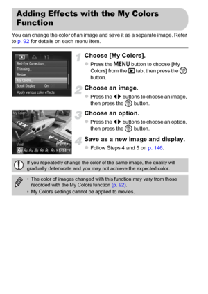 Page 148148
You can change the color of an image and save it as a separate image. Refer 
to p. 92 for details on each menu item.
Choose [My Colors].
zPress the n button to choose [My 
Colors] from the 1 tab, then press the m 
button.
Choose an image.
zPress the qr buttons to choose an image, 
then press the m button.
Choose an option.
zPress the qr buttons to choose an option, 
then press the m button.
Save as a new image and display.
zFollow Steps 4 and 5 on p. 146.
Adding Effects with the My Colors 
Function...