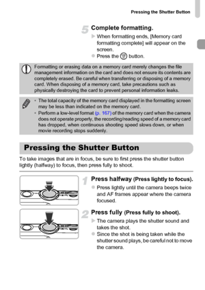 Page 23Pressing the Shutter Button
23
Complete formatting.
XWhen formatting ends, [Memory card 
formatting complete] will appear on the 
screen.
zPress the m button.
To take images that are in focus, be sure to first press the shutter button 
lightly (halfway) to focus, then press fully to shoot.
Press halfway (Press lightly to focus).
zPress lightly until the camera beeps twice 
and AF frames appear where the camera 
focused.
Press fully (Press fully to shoot).
X
The camera plays the shutter sound and 
takes...