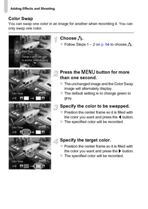 Page 72Adding Effects and Shooting
72 Color Swap
You can swap one color in an image for another when recording it. You can 
only swap one color.
Choose Y.
zFollow Steps 1 – 2 on p. 64 to choose Y.
Press the n button for more 
than one second.
XThe unchanged image and the Color Swap 
image will alternately display.
zThe default setting is to change green to 
gray.
Specify the color to be swapped.
zPosition the center frame so it is filled with 
the color you want and press the q button.
XThe specified color will...