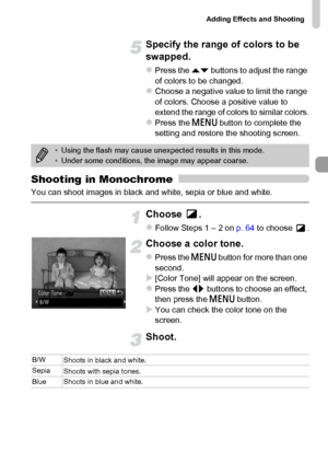 Page 73Adding Effects and Shooting
73
Specify the range of colors to be 
swapped.
zPress the op buttons to adjust the range 
of colors to be changed.
zChoose a negative value to limit the range 
of colors. Choose a positive value to 
extend the range of colors to similar colors.
zPress the n button to complete the 
setting and restore the shooting screen.
Shooting in Monochrome
You can shoot images in black and white, sepia or blue and white.
Choose .
zFollow Steps 1 – 2 on p. 64 to choose  .
Choose a color...