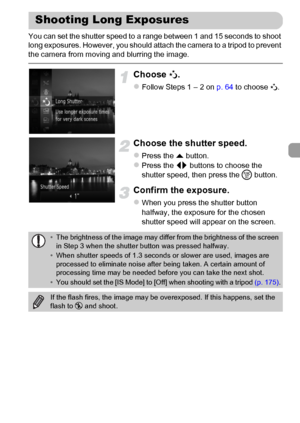 Page 7979
You can set the shutter speed to a range between 1 and 15 seconds to shoot 
long exposures. However, you should attach the camera to a tripod to prevent 
the camera from moving and blurring the image.
Choose ≈.
zFollow Steps 1 – 2 on p. 64 to choose ≈.
Choose the shutter speed.
zPress the o button.zPress the qr buttons to choose the 
shutter speed, then press the m button.
Confirm the exposure.
zWhen you press the shutter button 
halfway, the exposure for the chosen 
shutter speed will appear on the...