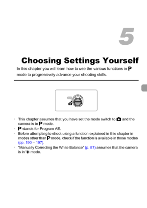 Page 8383
Choosing Settings Yourself
In this chapter you will learn how to use the various functions in G 
mode to progressively advance your shooting skills.
•This chapter assumes that you have set the mode switch to 4 and the 
camera is in G mode.
•G stands for Program AE.
•Before attempting to shoot using a function explained in this chapter in 
modes other than G mode, check if the function is available in those modes 
(pp. 190 – 197).
•“Manually Correcting the White Balance” (p. 87) assumes that the camera...