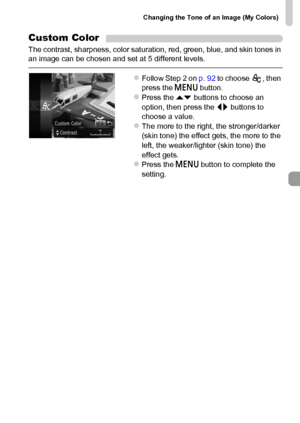 Page 93Changing the Tone of an Image (My Colors)
93
Custom Color
The contrast, sharpness, color saturation, red, green, blue, and skin tones in 
an image can be chosen and set at 5 different levels.
zFollow Step 2 on p. 92 to choose  , then 
press the n button.
zPress the op buttons to choose an 
option, then press the qr buttons to 
choose a value.
zThe more to the right, the stronger/darker 
(skin tone) the effect gets, the more to the 
left, the weaker/lighter (skin tone) the 
effect gets.
zPress the n...