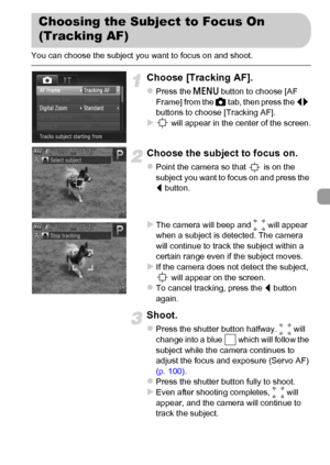 Page 9797
You can choose the subject you want to focus on and shoot.
Choose [Tracking AF].
zPress the n button to choose [AF 
Frame] from the 4 tab, then press the qr 
buttons to choose [Tracking AF].
X will appear in the center of the screen.
Choose the subject to focus on.
zPoint the camera so that   is on the 
subject you want to focus on and press the 
q button.
XThe camera will beep and   will appear 
when a subject is detected. The camera 
will continue to track the subject within a 
certain range even if...