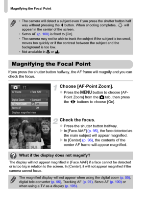 Page 98Magnifying the Focal Point
98
If you press the shutter button halfway, the AF frame will magnify and you can 
check the focus.
Choose [AF-Point Zoom].
zPress the n button to choose [AF-
Point Zoom] from the 4 tab, then press 
the qr buttons to choose [On].
Check the focus.
zPress the shutter button halfway.XIn [Face AiAF] (p. 95), the face detected as 
the main subject will appear magnified.
XIn [Center] (p. 96), the contents of the 
center AF frame will appear magnified.
•The camera will detect a...