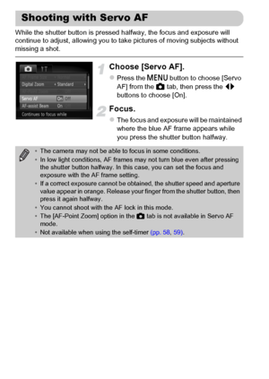 Page 100100
While the shutter button is pressed halfway, the focus and exposure will 
continue to adjust, allowing you to take pictures of moving subjects without 
missing a shot.
Choose [Servo AF].
zPress the n button to choose [Servo 
AF] from the 4 tab, then press the qr 
buttons to choose [On].
Focus.
zThe focus and exposure will be maintained 
where the blue AF frame appears while 
you press the shutter button halfway.
Shooting with Servo AF
•The camera may not be able to focus in some conditions.
•In low...