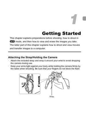 Page 1313
Getting Started
This chapter explains preparations before shooting, how to shoot in 
A  mode, and then how to view and erase the images you take. 
The latter part of this chapter explains how to shoot and view movies 
and transfer images to a computer.
Attaching the Strap/Holding the Camera
• Attach the included strap and wrap it around your wrist to avoid dropping 
the camera during use.
• Keep your arms tight against your body while holding the camera firmly by 
the sides when shooting. Be sure that...