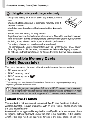 Page 16Compatible Memory Cards (Sold Separately)
16
The cards below can be used without restrictions on their capacities.
•SD memory cards*
• SDHC memory cards*
• SDXC memory cards *
• Eye-Fi cards
* This memory card complies wit h SD standards. Some cards may not operate properly 
depending on the brand of card used.
This product is not guaranteed to support Eye-Fi card functions (including 
wireless transfer). In case of an issue with an Eye-Fi card, please check with 
the card manufacturer.
Also note that an...