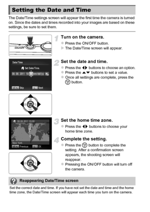 Page 2020
The Date/Time settings screen will appear the first time the camera is turned 
on. Since the dates and times recorded into your images are based on these 
settings, be sure to set them.
Turn on the camera.
zPress the ON/OFF button.XThe Date/Time screen will appear.
Set the date and time.
zPress the qr buttons to choose an option.zPress the op  buttons to set a value.zOnce all settings are complete, press the 
m button.
Set the home time zone.
zPress the qr  buttons to choose your 
home time zone....