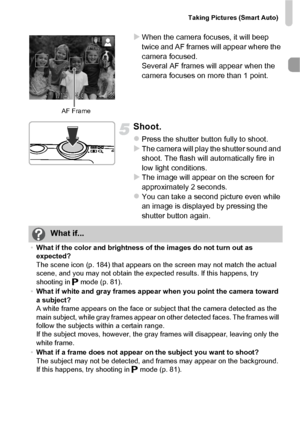 Page 27Taking Pictures (Smart Auto)
27
XWhen the camera focuses, it will beep 
twice and AF frames will appear where the 
camera focused.
Several AF frames will appear when the 
camera focuses on more than 1 point.
Shoot.
zPress the shutter button fully to shoot.XThe camera will play the shutter sound and 
shoot. The flash will automatically fire in 
low light conditions.
XThe image will appear on the screen for 
approximately 2 seconds.
zYou can take a second picture even while 
an image is displayed by...