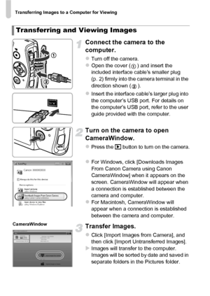 Page 36Transferring Images to a Computer for Viewing
36
Connect the camera to the 
computer.
zTurn off the camera.zOpen the cover ( ) and insert the 
included interface cable’s smaller plug 
(p. 2) firmly into the camera terminal in the 
direction shown ( ).
zInsert the interface cable’s larger plug into 
the computer’s USB port. For details on 
the computer’s USB port, refer to the user 
guide provided with the computer.
Turn on the camera to open 
CameraWindow.
zPress the 1 button to turn on the camera.
zFor...