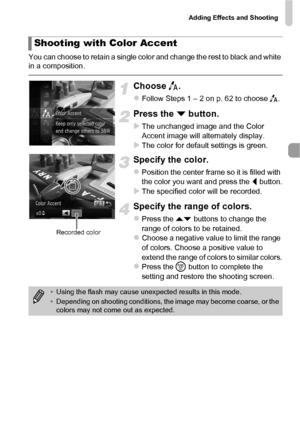 Page 69Adding Effects and Shooting
69
You can choose to retain a single color and change the rest to black and white 
in a composition.
Choose T.
zFollow Steps 1 – 2 on p. 62 to choose  T.
Press the  p button.
XThe unchanged image and the Color 
Accent image will alternately display.
XThe color for default settings is green.
Specify the color.
zPosition the center frame so it is filled with 
the color you want and press the  q button.
XThe specified color will be recorded.
Specify the range of colors.
zPress...