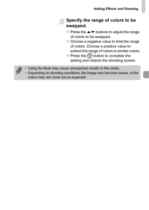 Page 71Adding Effects and Shooting
71
Specify the range of colors to be 
swapped.
zPress the op buttons to adjust the range 
of colors to be swapped.
zChoose a negative value to limit the range 
of colors. Choose a positive value to 
extend the range of colors to similar colors.
zPress the m  button to complete the 
setting and restore the shooting screen.
• Using the flash may cause unexp ected results in this mode.
• Depending on shooting conditions, the image may become coarse, or the 
colors may not come...