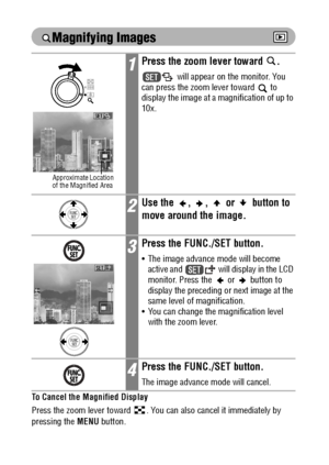 Page 106104
 
Magnifying Images
To Cancel the Magnified Display
Press the zoom lever toward  . You can also cancel it immediately by 
pressing the MENU button. 
Movie frames and index playback images cannot be magnified.
1Press the zoom lever toward  .
 
will appear on the monitor. You 
can press the zoom lever toward   to 
display the image at a magnification of up to 
10x.
2Use the  ,  ,   or   button to 
move around the image.
3Press the FUNC./SET button.
 The image advance mode will become 
active and...