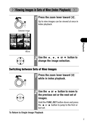 Page 107105
Playback
Viewing Images in Sets of Nine (Index Playback)  
Switching between Sets of Nine Images
To Return to Single Image Playback
Press the zoom lever toward  .
1Press the zoom lever toward  .
Up to nine images can be viewed at once in 
index playback.
2Use the  ,  ,   or   button to 
change the image selection.
1Press the zoom lever toward   
while in index playback.
2Use the   or   button to move to 
the previous set or the next set of 
images.
Hold the FUNC./SET button down and press 
the   or...