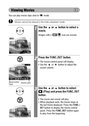 Page 108106
Viewing Movies
You can play movie clips shot in  mode.
Movies cannot be played in the index playback mode.
1Use the   or   button to select a 
movie.
Images with a   icon are movies.
2Press the FUNC./SET button.
 The movie control panel will display.
 Use the   or   button to adjust the 
sound volume.
3Use the   or   button to select 
 (Play) and press the FUNC./SET 
button.
 The movie and sound will play.
 When playback ends, the movie stops at 
the last frame displayed. Press the FUNC./
SET...