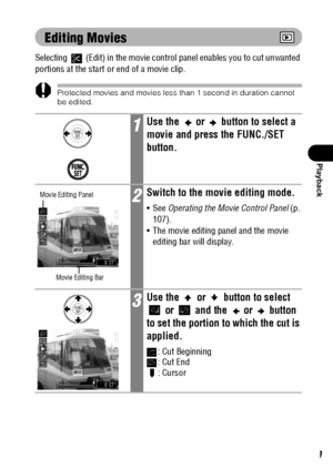 Page 111109
Playback
Editing Movies
Selecting   (Edit) in the movie control panel enables you to cut unwanted 
portions at the start or end of a movie clip.
Protected movies and movies less than 1 second in duration cannot 
be edited.
1Use the   or   button to select a 
movie and press the FUNC./SET 
button.
2Switch to the movie editing mode.
See Operating the Movie Control Panel (p. 
107).
 The movie editing panel and the movie 
editing bar will display.
3Use the   or   button to select 
 or   and the   or...