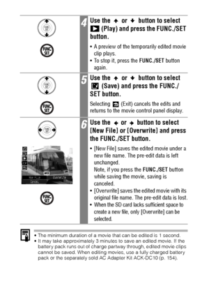 Page 112110
 The minimum duration of a movie that can be edited is 1 second.
 It may take approximately 3 minutes to save an edited movie. If the 
battery pack runs out of charge partway through, edited movie clips 
cannot be saved. When editing movies, use a fully charged battery 
pack or the separately sold AC Adapter Kit ACK-DC10 (p. 154).
4Use the   or   button to select 
 (Play) and press the FUNC./SET 
button.
 A preview of the temporarily edited movie 
clip plays.
 To stop it, press the FUNC./SET...