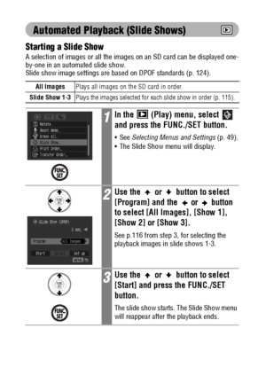 Page 116114
Automated Playback (Slide Shows)
Starting a Slide Show
A selection of images or all the images on an SD card can be displayed one-
by-one in an automated slide show.
Slide show image settings are based on DPOF standards (p. 124).  
All ImagesPlays all images on the SD card in order.
Slide Show 1-3
Plays the images selected for each slide show in order (p. 115).
1In the   (Play) menu, select   
and press the FUNC./SET button.
See Selecting Menus and Settings (p. 49).
 The Slide Show menu will...