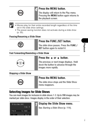 Page 117115
Playback
 Movies play for their entire recorded length regardless of the time 
set in the slide show settings.
 The power-saving function does not activate during a slide show 
(p. 55). 
Pausing/Resuming a Slide Show
Fast Forwarding/Rewinding a Slide Show
Stopping a Slide Show
Selecting Images for Slide Shows
You can mark images for inclusion in slide shows 1-3. Up to 998 images may be 
marked per slide show. Images display in the order of their selection.
4Press the MENU button.
The display will...