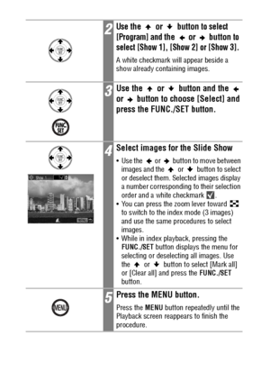 Page 118116
2Use the   or   button to select 
[Program] and 
the  or  button to 
select [Show 1], [Show 2] or [Show 3].
A white checkmark will appear beside a 
show already containing images.
3Use the   or   button and the   
or   button to choose [Select] and 
press the FUNC./SET button.
4Select images for the Slide Show
 Use the   or   button to move between 
images and the   or   button to select 
or deselect them. Selected images display 
a number corresponding to their selection 
order and a white...