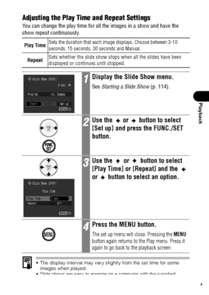 Page 119117
Playback
Adjusting the Play Time and Repeat Settings
You can change the play time for all the images in a show and have the 
show repeat continuously. 
 The display interval may vary slightly from the set time for some 
images when played.
 Slide shows are easy to arrange on a computer with the supplied 
software (ZoomBrowser EX/ImageBrowser). See the Canon Digital 
Camera Software Starter Guide Disk.
Play TimeSets the duration that each image displays. Choose between 3-10 
seconds, 15 seconds, 30...