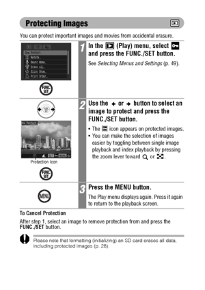 Page 120118
Protecting Images
You can protect important images and movies from accidental erasure.
To Cancel Protection
After step 1, select an image to remove protection from and press the 
FUNC./SET button.
Please note that formatting (initializing) an SD card erases all data, 
including protected images (p. 28).
1In the   (Play) menu, select   
and press the FUNC./SET button.
See Selecting Menus and Settings (p. 49).
2Use the   or   button to select an 
image to protect and press the 
FUNC./SET button.
 The...