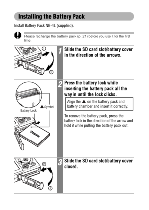 Page 2624
Installing the Battery Pack
Install Battery Pack NB-4L (supplied).
Please recharge the battery pack (p. 21) before you use it for the first 
time.
1Slide the SD card slot/battery cover 
in the direction of the arrows.
2Press the battery lock while 
inserting the battery pack all the 
way in until the lock clicks.
Align the   on the battery pack and 
battery chamber and insert it correctly. 
To remove the battery pack, press the 
battery lock in the direction of the arrow and 
hold it while pulling the...