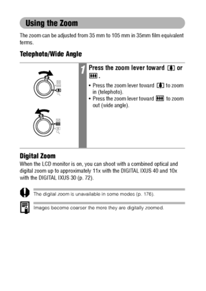 Page 4846
Using the Zoom
The zoom can be adjusted from 35 mm to 105 mm in 35mm film equivalent 
terms.
Telephoto/Wide Angle
Digital Zoom
When the LCD monitor is on, you can shoot with a combined optical and 
digital zoom up to approximately 11x with the DIGITAL IXUS 40 and 10x 
with the DIGITAL IXUS 30 (p. 72).
The digital zoom is unavailable in some modes (p. 176).
Images become coarser the more they are digitally zoomed.
1Press the zoom lever toward   or 
.
 Press the zoom lever toward   to zoom 
in...