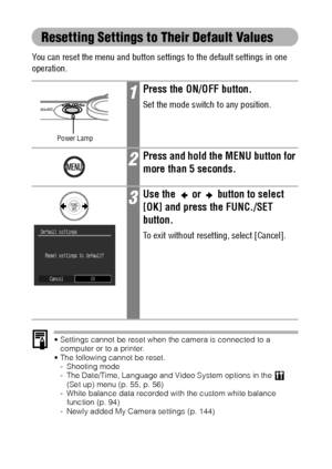 Page 6058
Resetting Settings to Their Default Values
You can reset the menu and button settings to the default settings in one 
operation.
 Settings cannot be reset when the camera is connected to a 
computer or to a printer.
 The following cannot be reset.
- Shooting mode
- The Date/Time, Language and Video System options in the
  (Set up) menu (p. 55, p. 56)
- White balance data recorded with the custom white balance 
function (p. 94)
- Newly added My Camera settings (p. 144)
1Press the ON/OFF button.
Set...