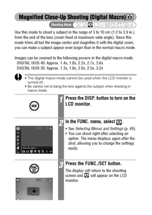 Page 7270
Magnified Close-Up Shooting (Digital Macro)
Use this mode to shoot a subject in the range of 3 to 10 cm (1.2 to 3.9 in.) 
from the end of the lens (zoom fixed at maximum wide angle). Since this 
mode trims all but the image center and magnifies it with the digital zoom, 
you can make a subject appear even larger than in the normal macro mode.
Images can be zoomed to the following powers in the digital macro mode.
DIGITAL IXUS 40: Approx. 1.4x, 1.8x, 2.2x, 2.7x, 3.6x
DIGITAL IXUS 30: Approx. 1.3x,...