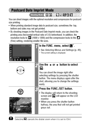 Page 7674
Postcard Date Imprint Mode
You can shoot images with the optimal resolution and compression for postcard 
size printing.
 When printing standard image data to postcard size, sometimes the  top, 
bottom and sides may not get printed.
By shooting images in the Postcard Date Imprint mode, you can check the 
printing area (horizontal/vertical ratio of 3:2) beforehand. In addition, the 
resolution locks to   (1600 x 1200) and the compression locks to the   
(Fine) setting, rendering smaller file sizes....