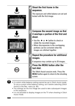 Page 8684
 A custom white balance setting cannot be set in Stitch Assist mode. 
To use a custom white balance setting, set it before selecting [Stitch 
Assist] in the Rec. menu (p. 95).
 The settings for the first image are used to take subsequent images 
in the sequence.
 It is not possible to display images on the TV when shooting in Stitch 
Assist mode.
See Functions Available in Each Shooting Mode (p. 176).
4Shoot the first frame in the 
sequence.
The exposure and white balance are set and 
locked with...